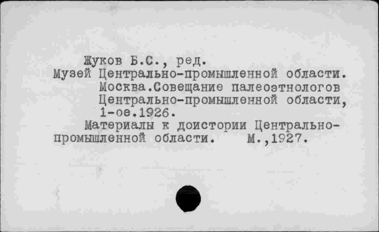 ﻿Жуков Б.С., ред.
Музей Центрально-промышленной области. Москва.Совещание палеоэтнологов Центрально-промышленной области, 1-ое.1926.
Материалы к доистории Центральнопромышленной области. М.,1927.